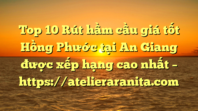 Top 10 Rút hầm cầu giá tốt Hồng Phước tại An Giang  được xếp hạng cao nhất – https://atelieraranita.com