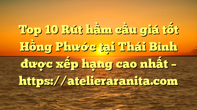 Top 10 Rút hầm cầu giá tốt Hồng Phước tại Thái Bình  được xếp hạng cao nhất – https://atelieraranita.com