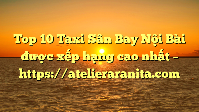Top 10 Taxi Sân Bay Nội Bài được xếp hạng cao nhất – https://atelieraranita.com
