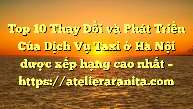 Top 10 Thay Đổi và Phát Triển Của Dịch Vụ Taxi ở Hà Nội được xếp hạng cao nhất – https://atelieraranita.com