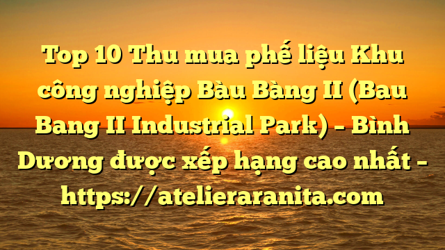 Top 10 Thu mua phế liệu Khu công nghiệp Bàu Bàng II (Bau Bang II Industrial Park) – Bình Dương được xếp hạng cao nhất – https://atelieraranita.com