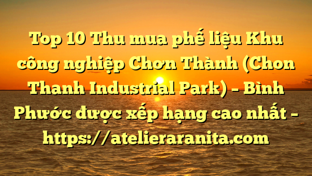 Top 10 Thu mua phế liệu Khu công nghiệp Chơn Thành (Chon Thanh Industrial Park) – Bình Phước được xếp hạng cao nhất – https://atelieraranita.com