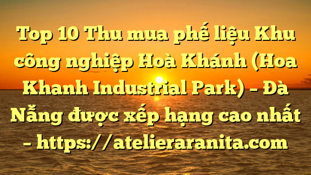 Top 10 Thu mua phế liệu Khu công nghiệp Hoà Khánh (Hoa Khanh Industrial Park) – Đà Nẵng được xếp hạng cao nhất – https://atelieraranita.com