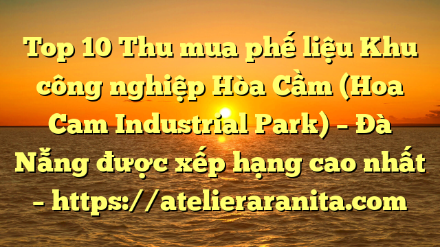 Top 10 Thu mua phế liệu Khu công nghiệp Hòa Cầm (Hoa Cam Industrial Park) – Đà Nẵng được xếp hạng cao nhất – https://atelieraranita.com