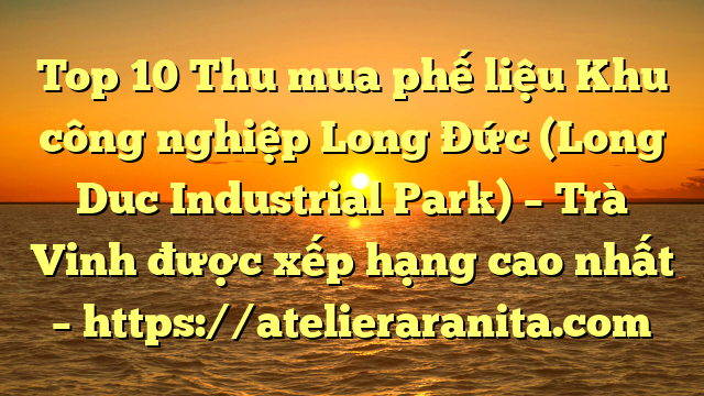 Top 10 Thu mua phế liệu Khu công nghiệp Long Đức (Long Duc Industrial Park) – Trà Vinh được xếp hạng cao nhất – https://atelieraranita.com