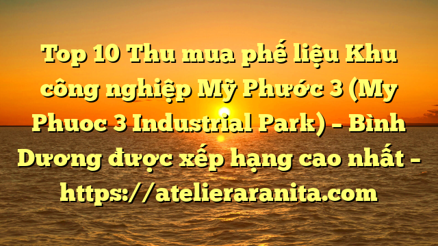 Top 10 Thu mua phế liệu Khu công nghiệp Mỹ Phước 3 (My Phuoc 3 Industrial Park) – Bình Dương được xếp hạng cao nhất – https://atelieraranita.com