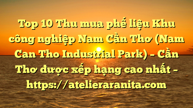 Top 10 Thu mua phế liệu Khu công nghiệp Nam Cần Thơ (Nam Can Tho Industrial Park) – Cần Thơ được xếp hạng cao nhất – https://atelieraranita.com