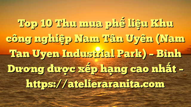 Top 10 Thu mua phế liệu Khu công nghiệp Nam Tân Uyên (Nam Tan Uyen Industrial Park) – Bình Dương được xếp hạng cao nhất – https://atelieraranita.com