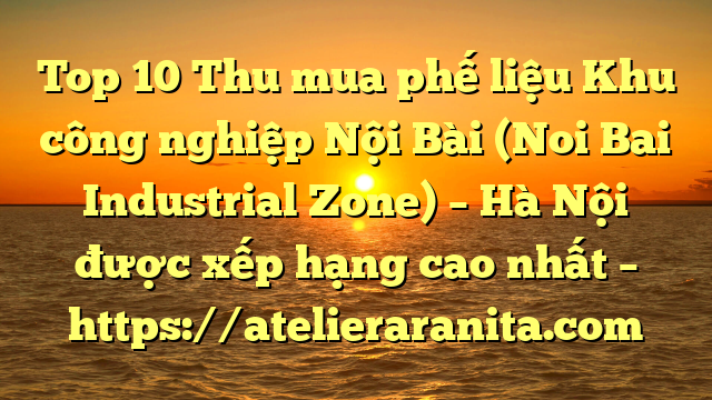 Top 10 Thu mua phế liệu Khu công nghiệp Nội Bài (Noi Bai Industrial Zone) – Hà Nội được xếp hạng cao nhất – https://atelieraranita.com