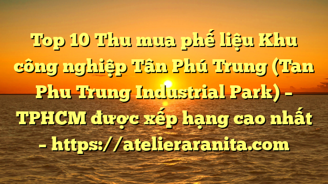 Top 10 Thu mua phế liệu Khu công nghiệp Tân Phú Trung (Tan Phu Trung Industrial Park) – TPHCM được xếp hạng cao nhất – https://atelieraranita.com