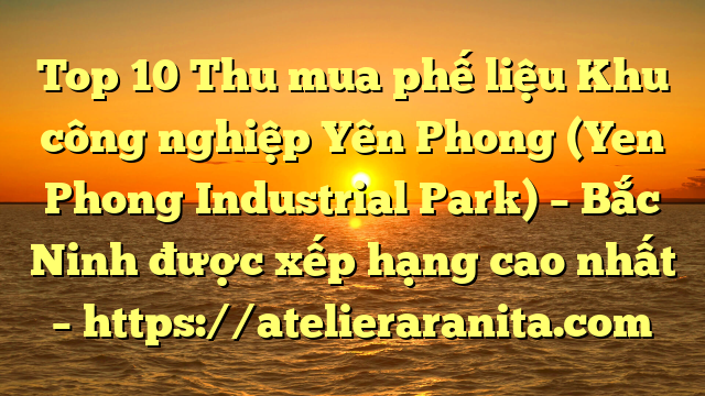Top 10 Thu mua phế liệu Khu công nghiệp Yên Phong (Yen Phong Industrial Park) – Bắc Ninh được xếp hạng cao nhất – https://atelieraranita.com