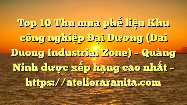 Top 10 Thu mua phế liệu Khu công nghiệp Đại Dương (Dai Duong Industrial Zone) – Quảng Ninh được xếp hạng cao nhất – https://atelieraranita.com