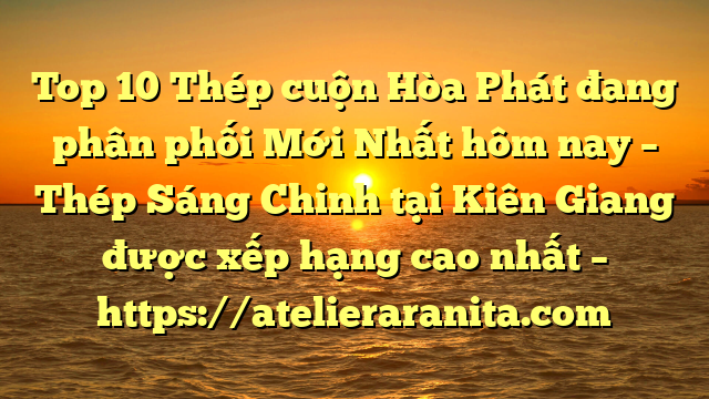 Top 10 Thép cuộn Hòa Phát đang phân phối Mới Nhất hôm nay – Thép Sáng Chinh tại Kiên Giang  được xếp hạng cao nhất – https://atelieraranita.com