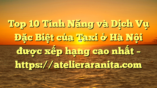 Top 10 Tính Năng và Dịch Vụ Đặc Biệt của Taxi ở Hà Nội được xếp hạng cao nhất – https://atelieraranita.com