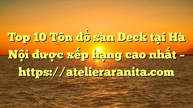 Top 10 Tôn đổ sàn Deck tại Hà Nội  được xếp hạng cao nhất – https://atelieraranita.com