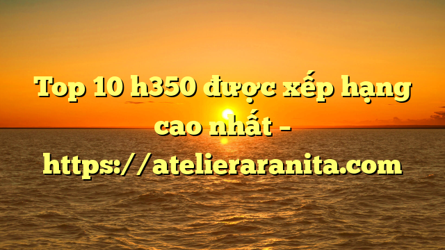 Top 10 h350 được xếp hạng cao nhất – https://atelieraranita.com