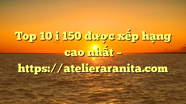 Top 10 i 150 được xếp hạng cao nhất – https://atelieraranita.com