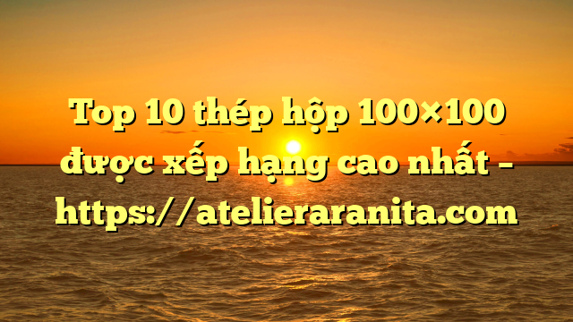 Top 10 thép hộp 100×100 được xếp hạng cao nhất – https://atelieraranita.com