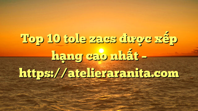 Top 10 tole zacs được xếp hạng cao nhất – https://atelieraranita.com