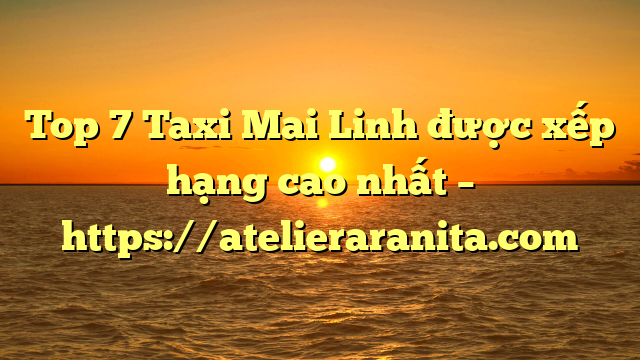 Top 7 Taxi Mai Linh được xếp hạng cao nhất – https://atelieraranita.com