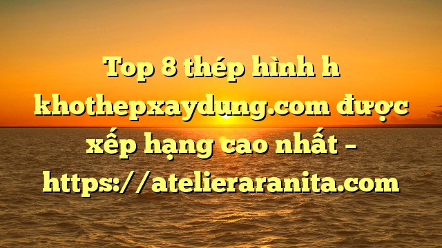 Top 8 thép hình h khothepxaydung.com được xếp hạng cao nhất – https://atelieraranita.com