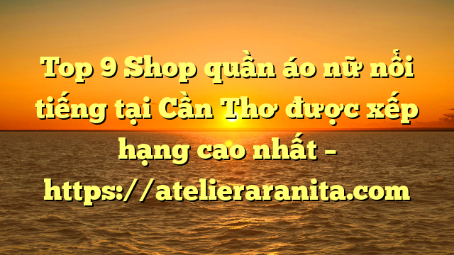 Top 9 Shop quần áo nữ nổi tiếng tại Cần Thơ  được xếp hạng cao nhất – https://atelieraranita.com