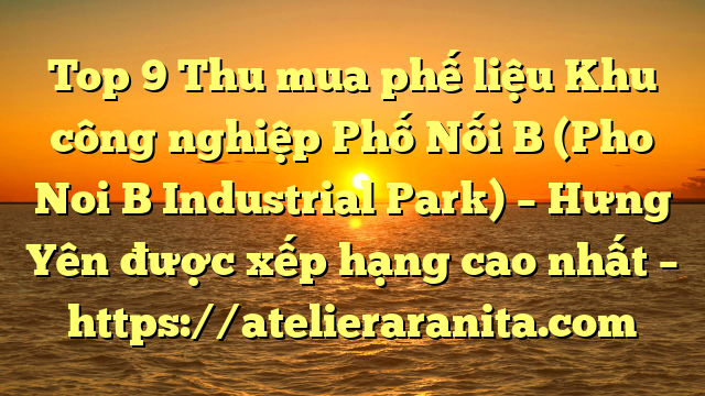 Top 9 Thu mua phế liệu Khu công nghiệp Phố Nối B (Pho Noi B Industrial Park) – Hưng Yên được xếp hạng cao nhất – https://atelieraranita.com