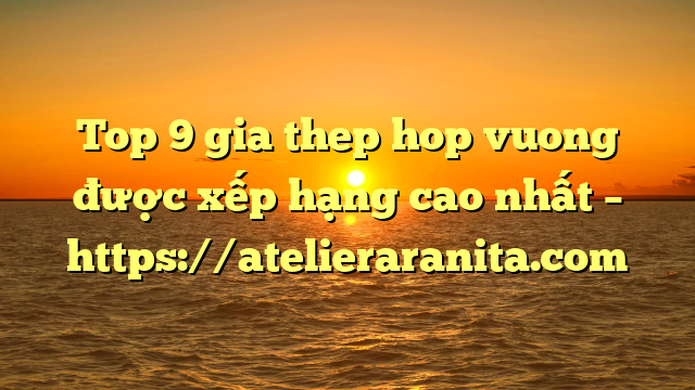 Top 9 gia thep hop vuong được xếp hạng cao nhất – https://atelieraranita.com