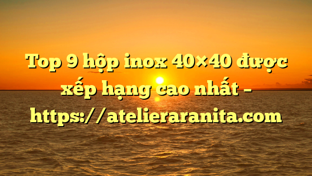 Top 9 hộp inox 40×40 được xếp hạng cao nhất – https://atelieraranita.com